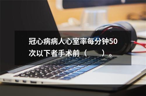 冠心病病人心室率每分钟50次以下者手术前（　　）。