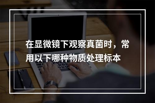 在显微镜下观察真菌时，常用以下哪种物质处理标本