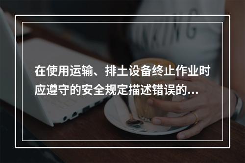 在使用运输、排土设备终止作业时应遵守的安全规定描述错误的是（