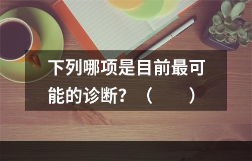 下列哪项是目前最可能的诊断？（　　）