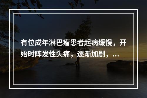 有位成年淋巴瘤患者起病缓慢，开始时阵发性头痛，逐渐加剧，并伴