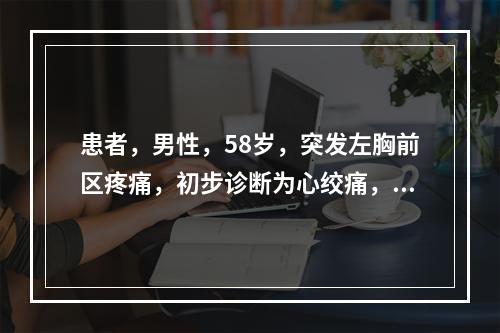 患者，男性，58岁，突发左胸前区疼痛，初步诊断为心绞痛，拟进