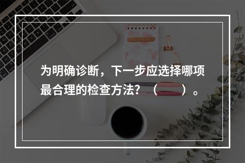 为明确诊断，下一步应选择哪项最合理的检查方法？（　　）。