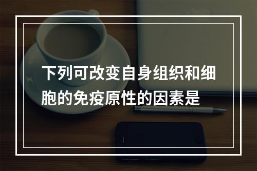 下列可改变自身组织和细胞的免疫原性的因素是