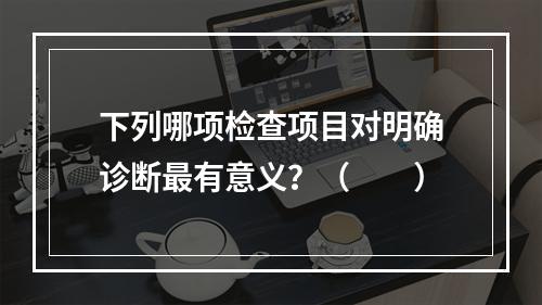 下列哪项检查项目对明确诊断最有意义？（　　）