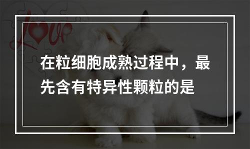 在粒细胞成熟过程中，最先含有特异性颗粒的是