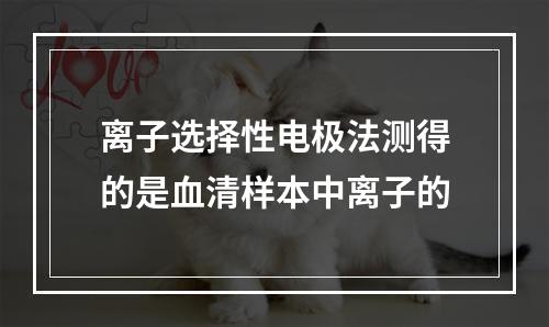 离子选择性电极法测得的是血清样本中离子的