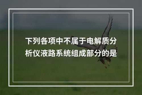 下列各项中不属于电解质分析仪液路系统组成部分的是