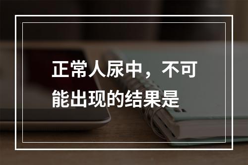 正常人尿中，不可能出现的结果是