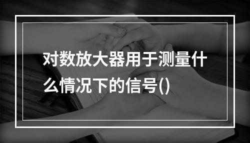 对数放大器用于测量什么情况下的信号()