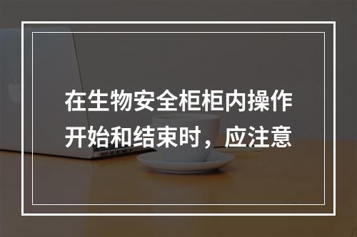 在生物安全柜柜内操作开始和结束时，应注意