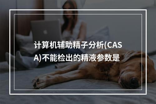 计算机辅助精子分析(CASA)不能检出的精液参数是