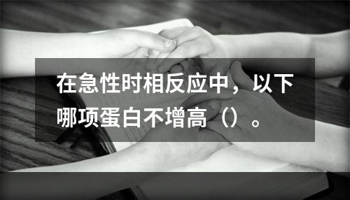 在急性时相反应中，以下哪项蛋白不增高（）。