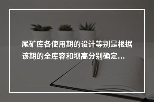 尾矿库各使用期的设计等别是根据该期的全库容和坝高分别确定的。