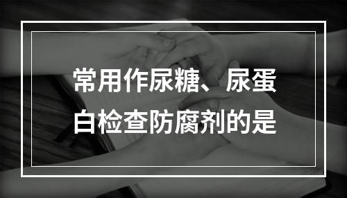 常用作尿糖、尿蛋白检查防腐剂的是