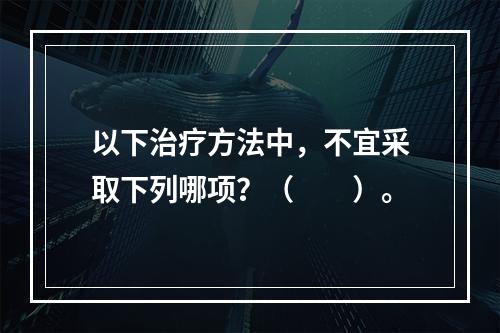 以下治疗方法中，不宜采取下列哪项？（　　）。