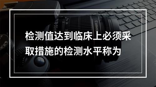 检测值达到临床上必须采取措施的检测水平称为