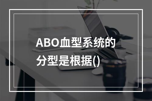 ABO血型系统的分型是根据()