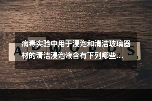 病毒实验中用于浸泡和清洁玻璃器材的清洁浸泡液含有下列哪些化学