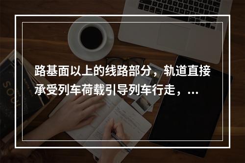 路基面以上的线路部分，轨道直接承受列车荷载引导列车行走，由钢