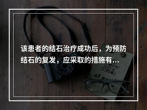 该患者的结石治疗成功后，为预防结石的复发，应采取的措施有()