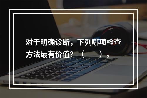 对于明确诊断，下列哪项检查方法最有价值？（　　）。