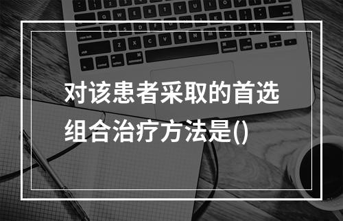 对该患者采取的首选组合治疗方法是()