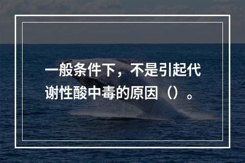 一般条件下，不是引起代谢性酸中毒的原因（）。