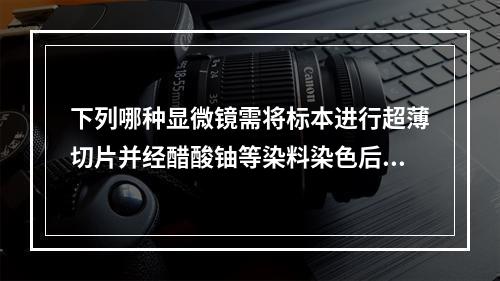 下列哪种显微镜需将标本进行超薄切片并经醋酸铀等染料染色后才能