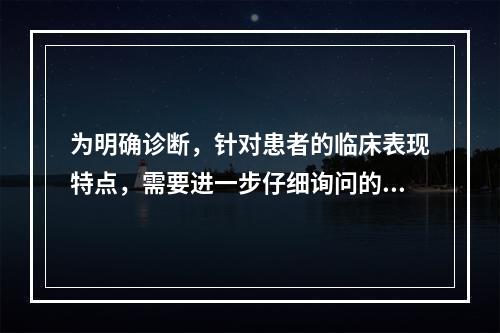 为明确诊断，针对患者的临床表现特点，需要进一步仔细询问的内容