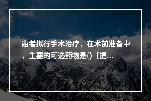 患者拟行手术治疗，在术前准备中，主要的可选药物是()【提示】