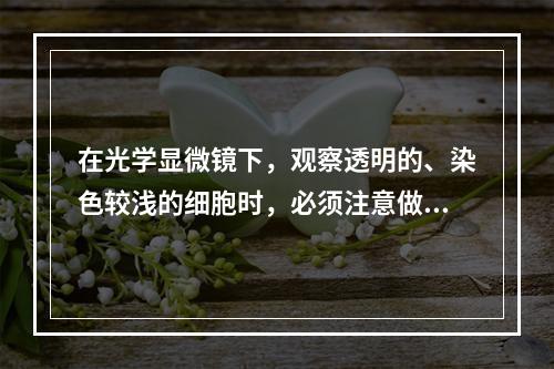 在光学显微镜下，观察透明的、染色较浅的细胞时，必须注意做到