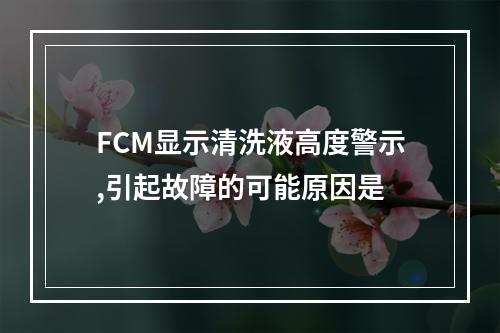 FCM显示清洗液高度警示,引起故障的可能原因是