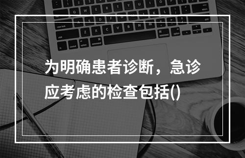 为明确患者诊断，急诊应考虑的检查包括()