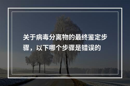 关于病毒分离物的最终鉴定步骤，以下哪个步骤是错误的