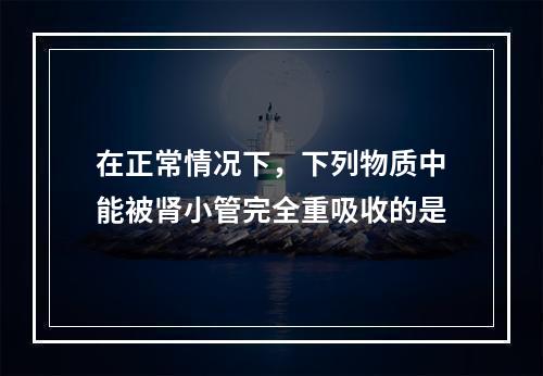 在正常情况下，下列物质中能被肾小管完全重吸收的是