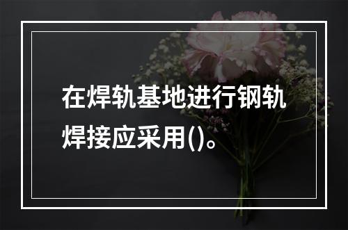 在焊轨基地进行钢轨焊接应采用()。