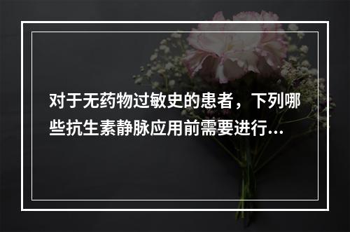 对于无药物过敏史的患者，下列哪些抗生素静脉应用前需要进行皮试