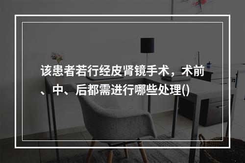 该患者若行经皮肾镜手术，术前、中、后都需进行哪些处理()