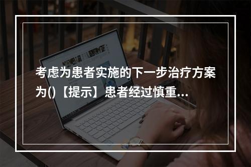 考虑为患者实施的下一步治疗方案为()【提示】患者经过慎重考虑