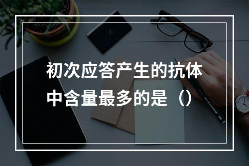 初次应答产生的抗体中含量最多的是（）