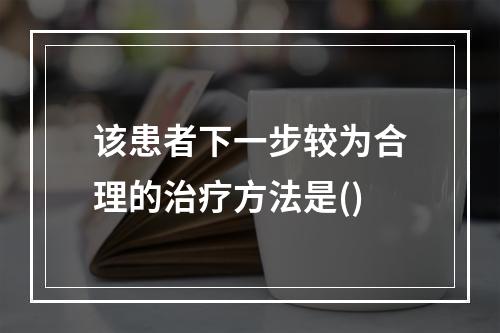 该患者下一步较为合理的治疗方法是()