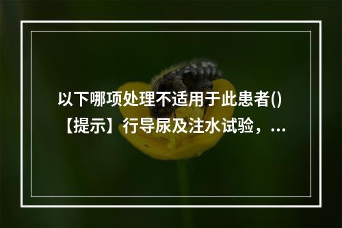 以下哪项处理不适用于此患者()【提示】行导尿及注水试验，使出