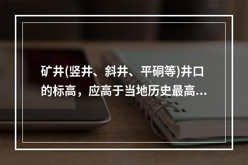 矿井(竖井、斜井、平硐等)井口的标高，应高于当地历史最高洪水
