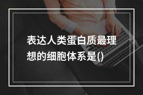 表达人类蛋白质最理想的细胞体系是()