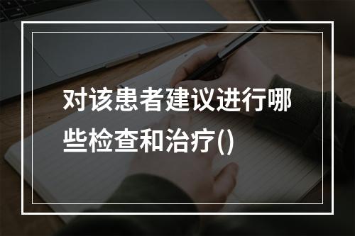 对该患者建议进行哪些检查和治疗()