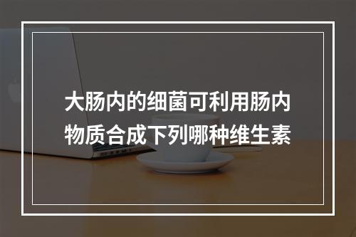 大肠内的细菌可利用肠内物质合成下列哪种维生素