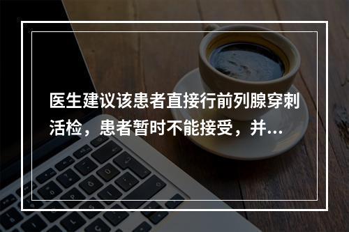 医生建议该患者直接行前列腺穿刺活检，患者暂时不能接受，并强烈