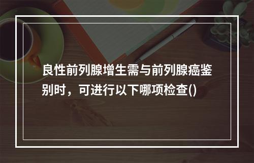 良性前列腺增生需与前列腺癌鉴别时，可进行以下哪项检查()