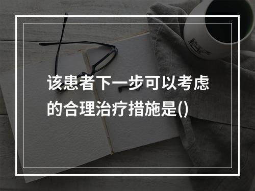 该患者下一步可以考虑的合理治疗措施是()